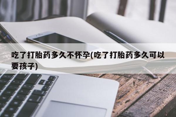 私人卖堕胎药的微信吃了打胎药多久不怀孕(吃了打胎药多久可以要孩子)