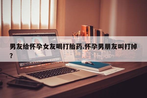 私人卖堕胎药的微信男友给怀孕女友喝打胎药.怀孕男朋友叫打掉？