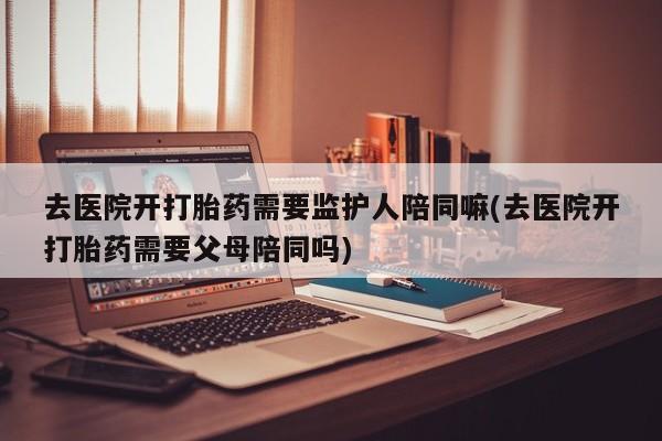 私人卖堕胎药的微信去医院开打胎药需要监护人陪同嘛(去医院开打胎药需要父母陪同吗)