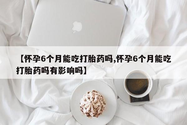 私人卖堕胎药的微信【怀孕6个月能吃打胎药吗,怀孕6个月能吃打胎药吗有影响吗】