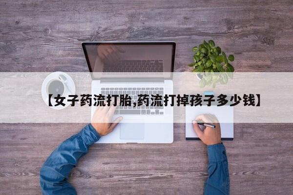 私人卖堕胎药的微信【女子药流打胎,药流打掉孩子多少钱】