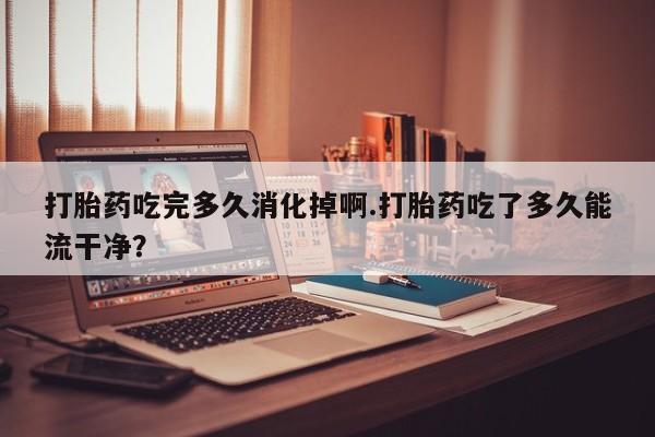 私人卖堕胎药的微信打胎药吃完多久消化掉啊.打胎药吃了多久能流干净？