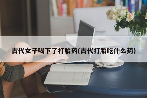 私人卖堕胎药的微信古代女子喝下了打胎药(古代打胎吃什么药)