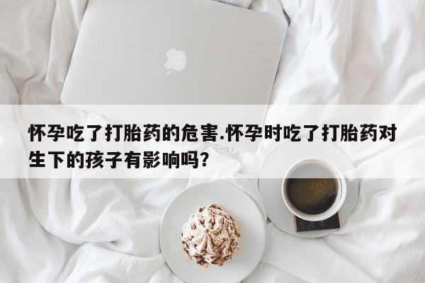 私人卖堕胎药的微信怀孕吃了打胎药的危害.怀孕时吃了打胎药对生下的孩子有影响吗？