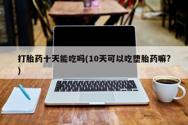 私人卖堕胎药的微信打胎药十天能吃吗(10天可以吃堕胎药嘛?)