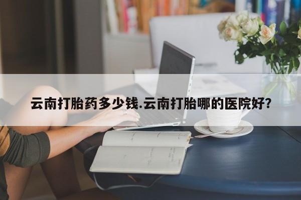 私人卖堕胎药的微信云南打胎药多少钱.云南打胎哪的医院好？