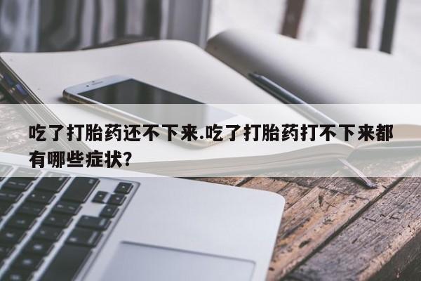私人卖堕胎药的微信吃了打胎药还不下来.吃了打胎药打不下来都有哪些症状？