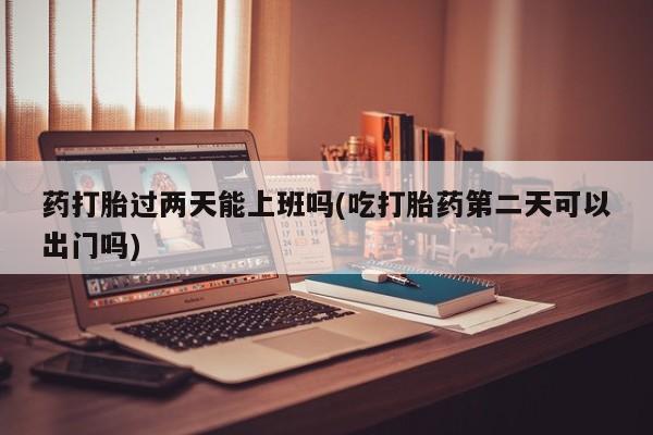 私人卖堕胎药的微信药打胎过两天能上班吗(吃打胎药第二天可以出门吗)