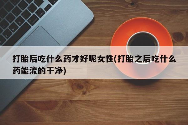 私人卖堕胎药的微信打胎后吃什么药才好呢女性(打胎之后吃什么药能流的干净)