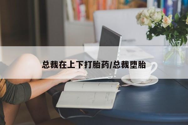 私人卖堕胎药的微信总裁在上下打胎药/总裁堕胎