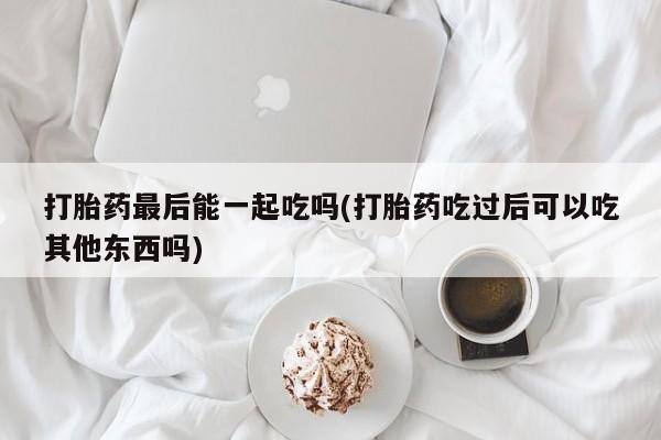 私人卖堕胎药的微信打胎药最后能一起吃吗(打胎药吃过后可以吃其他东西吗)