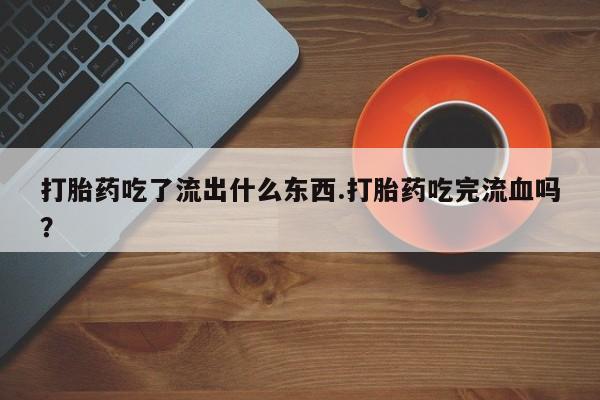 私人卖堕胎药的微信打胎药吃了流出什么东西.打胎药吃完流血吗？