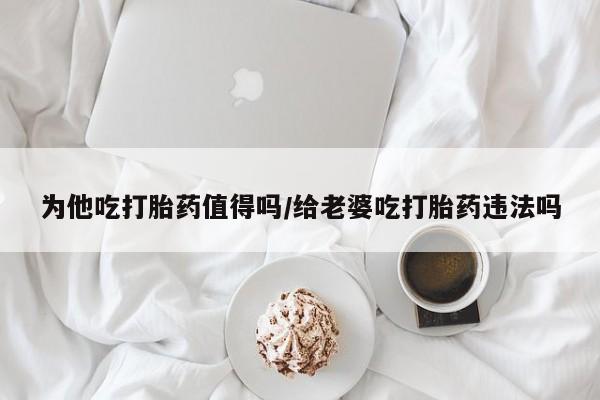 私人卖堕胎药的微信为他吃打胎药值得吗/给老婆吃打胎药违法吗
