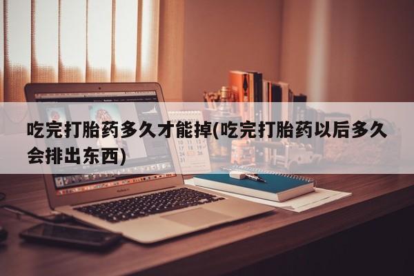 私人卖堕胎药的微信吃完打胎药多久才能掉(吃完打胎药以后多久会排出东西)