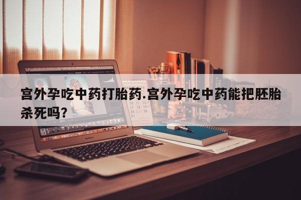 私人卖堕胎药的微信宫外孕吃中药打胎药.宫外孕吃中药能把胚胎杀死吗？