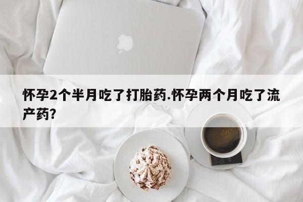 私人卖堕胎药的微信怀孕2个半月吃了打胎药.怀孕两个月吃了流产药？