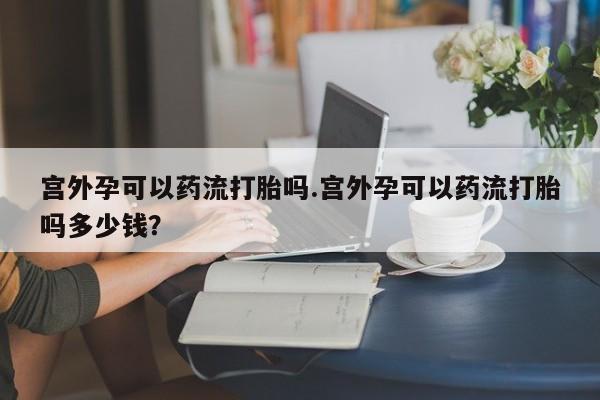 私人卖堕胎药的微信宫外孕可以药流打胎吗.宫外孕可以药流打胎吗多少钱？