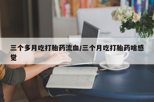 私人卖堕胎药的微信三个多月吃打胎药流血/三个月吃打胎药啥感觉