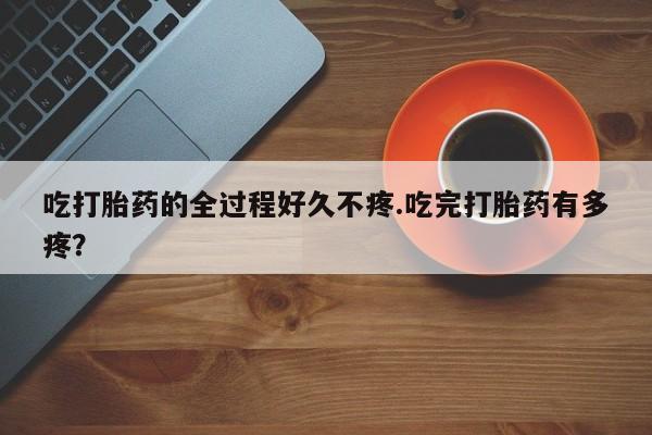 私人卖堕胎药的微信吃打胎药的全过程好久不疼.吃完打胎药有多疼？