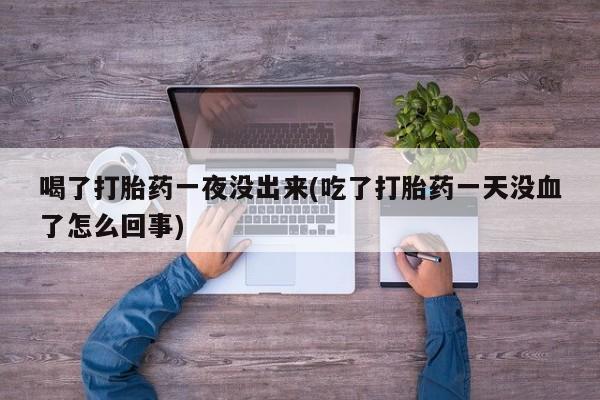 私人卖堕胎药的微信喝了打胎药一夜没出来(吃了打胎药一天没血了怎么回事)
