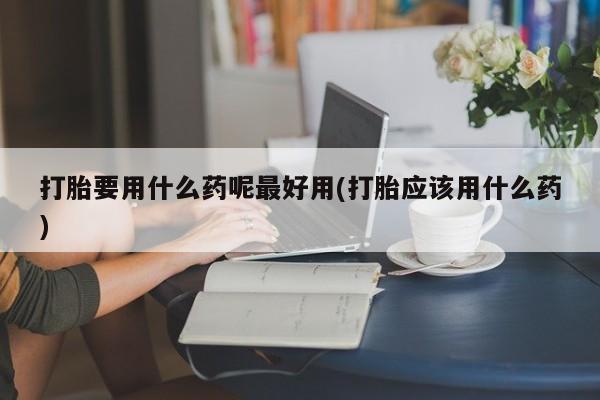私人卖堕胎药的微信打胎要用什么药呢最好用(打胎应该用什么药)
