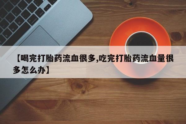 私人卖堕胎药的微信【喝完打胎药流血很多,吃完打胎药流血量很多怎么办】