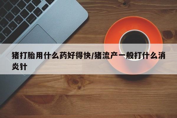 私人卖堕胎药的微信猪打胎用什么药好得快/猪流产一般打什么消炎针