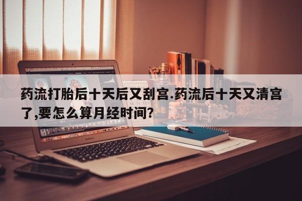 私人卖堕胎药的微信药流打胎后十天后又刮宫.药流后十天又清宫了,要怎么算月经时间？