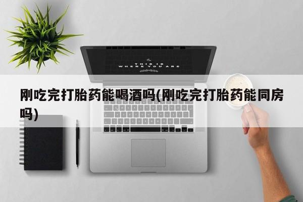 私人卖堕胎药的微信刚吃完打胎药能喝酒吗(刚吃完打胎药能同房吗)