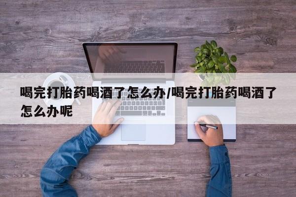 私人卖堕胎药的微信喝完打胎药喝酒了怎么办/喝完打胎药喝酒了怎么办呢