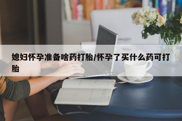 私人卖堕胎药的微信媳妇怀孕准备啥药打胎/怀孕了买什么药可打胎