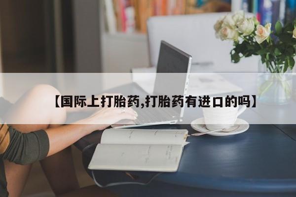 私人卖堕胎药的微信【国际上打胎药,打胎药有进口的吗】