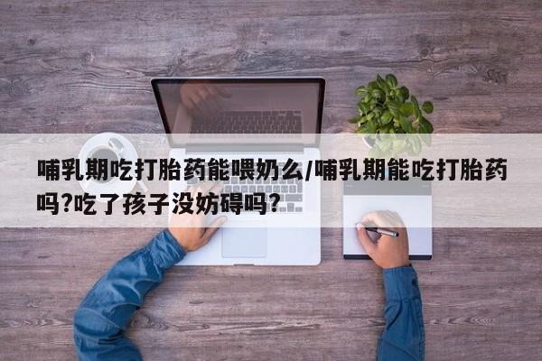 私人卖堕胎药的微信哺乳期吃打胎药能喂奶么/哺乳期能吃打胎药吗?吃了孩子没妨碍吗?