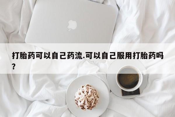 私人卖堕胎药的微信打胎药可以自己药流.可以自己服用打胎药吗？