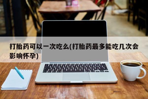 私人卖堕胎药的微信打胎药可以一次吃么(打胎药最多能吃几次会影响怀孕)