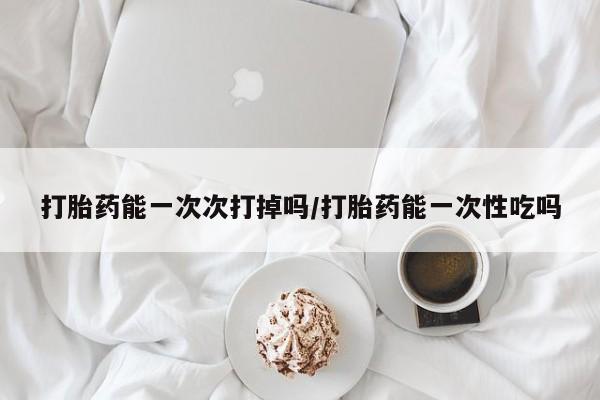 私人卖堕胎药的微信打胎药能一次次打掉吗/打胎药能一次性吃吗