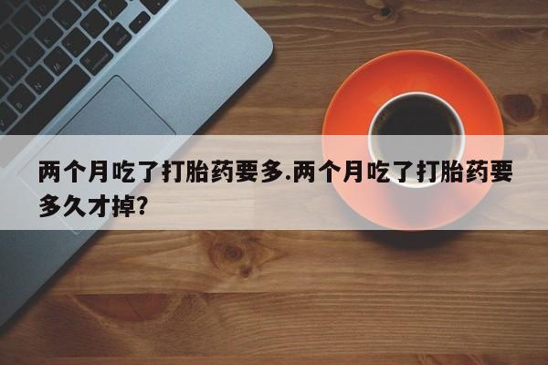 私人卖堕胎药的微信两个月吃了打胎药要多.两个月吃了打胎药要多久才掉?