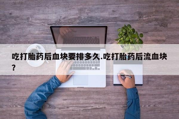 私人卖堕胎药的微信吃打胎药后血块要排多久.吃打胎药后流血块？