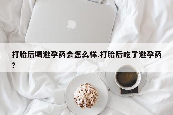 私人卖堕胎药的微信打胎后喝避孕药会怎么样.打胎后吃了避孕药？