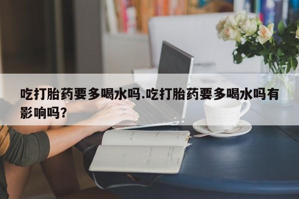 私人卖堕胎药的微信吃打胎药要多喝水吗.吃打胎药要多喝水吗有影响吗？